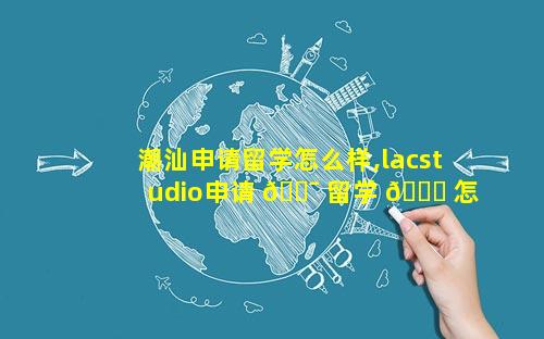 潮汕申请留学怎么样,lacstudio申请 🐯 留学 🐈 怎么样